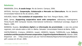 Referências:
ANDERSON, Chris. A cauda longa. Rio de Janeiro: Campus, 2006.
ANTOUN, Henrique. Cooperação, Colaboração e Mercado na Cibercultura. Rio de Janeiro:
Universidade Federal do Rio de Janeiro, 2006.
AXELROD, Robert. The evolution of cooperation. New York: Penguin Books, 1984.
BAIR, James. Supporting cooperative work with computers: addressing meetingmania.
Thirty-Fourth IEEE Computer Society International Conference: Intellectual Leverage, Digest of
Papers, 1989.
BARBOSA, Suzana. Jornalismo digital e a informação de proximidade: o caso dos portais
regionais, com estudo sobre o UAI e o iBahia. Salvador: Universidade Federal da Bahia, 2002.
CASTELFRANCHI, Cristiano; HENRICH, Joseph; HENRICH, Natalie; TUMMOLINI, Luca. Culture,
evolution and the puzzle of human cooperation, Cognitive Systems Research. Atlanta: 2006.
Disponível em: <http://www.psych.ubc.ca/~henrich/Website/Papers/HenrichCogSysResearch.
pdf>.acesso em 20 set. 2009.


>comunicação, tecnologia: e cultura de rede_                                                    37
 