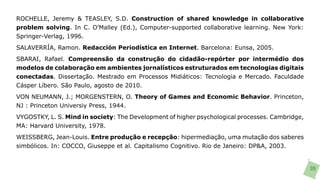 ROCHELLE, Jeremy & TEASLEY, S.D. Construction of shared knowledge in collaborative
problem solving. In C. O’Malley (Ed.), Computer-supported collaborative learning. New York:
Springer-Verlag, 1996.
SALAVERRÍA, Ramon. Redacción Periodística en Internet. Barcelona: Eunsa, 2005.
SBARAI, Rafael. Compreensão da construção do cidadão-repórter por intermédio dos
modelos de colaboração em ambientes jornalísticos estruturados em tecnologias digitais
conectadas. Dissertação. Mestrado em Processos Midiáticos: Tecnologia e Mercado. Faculdade
Cásper Líbero. São Paulo, agosto de 2010.
VON NEUMANN, J.; MORGENSTERN, O. Theory of Games and Economic Behavior. Princeton,
NJ : Princeton Universiy Press, 1944.
VYGOSTKY, L. S. Mind in society: The Development of higher psychological processes. Cambridge,
MA: Harvard University, 1978.
WEISSBERG, Jean-Louis. Entre produção e recepção: hipermediação, uma mutação dos saberes
simbólicos. In: COCCO, Giuseppe et al. Capitalismo Cognitivo. Rio de Janeiro: DP&A, 2003.


                                                                                                 39
 
