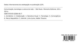 Dados Internacionais de catalogação na publicação (CIP)


Comunicação, tecnologia e cultura de rede. - São Paulo: Momento Editorial, 2011.
303 p.
ISBN 978-85-62080-06-7
1. Jornalismo 2. Colaboração 3. Narrativa Visual 4. Tecnologia 5. Convergência
6. Marco Regulatório 7. Internet. Lima Junior, Walter Teixeira.
 