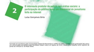 O internauta produtor de notícia nas mídias sociais: a

   2                 participação do público como um diferencial do jornalismo
                     feito na internet
                     Luísa Gonçalves Brito




Formada em jornalismo pela Universidade Federal de Pernambuco (UFPE) em 2003, concluiu a pós-graduação lato sensu
em comunicação jornalística pela Faculdade Cásper Líbero em agosto de 2010. Atualmente trabalha como repórter do
portal de notícias G1 da Rede Globo.
 