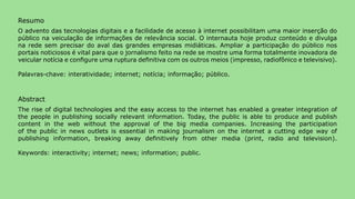 Resumo
O advento das tecnologias digitais e a facilidade de acesso à internet possibilitam uma maior inserção do
público na veiculação de informações de relevância social. O internauta hoje produz conteúdo e divulga
na rede sem precisar do aval das grandes empresas midiáticas. Ampliar a participação do público nos
portais noticiosos é vital para que o jornalismo feito na rede se mostre uma forma totalmente inovadora de
veicular notícia e configure uma ruptura definitiva com os outros meios (impresso, radiofônico e televisivo).

Palavras-chave: interatividade; internet; notícia; informação; público.



Abstract
The rise of digital technologies and the easy access to the internet has enabled a greater integration of
the people in publishing socially relevant information. Today, the public is able to produce and publish
content in the web without the approval of the big media companies. Increasing the participation
of the public in news outlets is essential in making journalism on the internet a cutting edge way of
publishing information, breaking away definitively from other media (print, radio and television).

Keywords: interactivity; internet; news; information; public.




>comunicação, tecnologia: e cultura de rede_                                                                   41
 