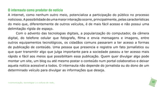 O internauta como produtor de notícia
A internet, como nenhum outro meio, potencializa a participação do público no processo
noticioso. A possibilidade de uma maior interação ocorre, principalmente, pelas características
do meio que, diferentemente de outros veículos, é de mais fácil acesso e não possui uma
delimitação rígida de espaço.
      Com o advento das tecnologias digitais, a popularização do computador, da câmera
digital, do telefone celular que fotografa, filma e envia mensagens e imagens, entre
outros equipamentos tecnológicos, os cidadãos comuns passaram a ter acesso a formas
de publicação de conteúdo. Uma pessoa que presencia e registra um fato jornalístico ou
que quer transmitir algo que julga importante para a sociedade passou a ter acesso mais
rápido e fácil aos meios que possibilitam essa publicação. Quem quer divulgar algo pode
montar um site, um blog ou até mesmo postar o conteúdo num portal colaborativo e deixar
aquela notícia acessível a todos. O internauta não depende do jornalista ou do dono de um
determinado veículo para divulgar as informações que deseja.


>comunicação, tecnologia: e cultura de rede_                                                     42
 