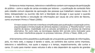 Embora os meios impresso, televisivo e radiofônico contem com espaços de participação
do público - como a seção de cartas enviadas por leitores -, a publicação do conteúdo feito
pelo cidadão comum depende da aprovação das pessoas que trabalham nesses meios. O
leitor, telespectador ou ouvinte não tem a liberdade de divulgar o que quiser e quando
desejar. A rede facilita a veiculação de informações por causa de uma série de fatores,
como enumeram Primo e Träsel (2006):

               O maior acesso à Internet e interfaces simplificadas para publicação e cooperação online;
               popularização e miniaturização de câmeras digitais e celulares; a “filosofia hacker” como
               espírito de época; insatisfação com os veículos jornalísticos e a herança da imprensa
               alternativa. Por outro lado, as tecnologias digitais têm servido como motivador para
               uma maior interferência popular no processo noticioso. (Primo e Träsel, 2006, p.3)


     A ferramenta online possibilita a publicação de uma grande quantidade de informações,
pois, no meio web, o espaço é barato e vasto, ao contrário dos outros como impresso,
televisivo e radiofônico, nos quais o espaço e o tempo, respectivamente, são curtos e
caros. O custo para manter esses veículos é alto e eles dependem do suporte de grandes
>comunicação, tecnologia: e cultura de rede_                                                              43
 