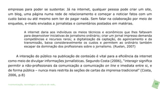 empresas para poder se sustentar. Já na internet, qualquer pessoa pode criar um site,
um blog, uma página numa rede de relacionamento e começar a noticiar fatos com um
custo baixo ou até mesmo sem ter de pagar nada. Sem falar na colaboração por meio de
enquetes, e-mails enviados a jornalistas e comentários postados em matérias.

               A internet daria aos indivíduos os meios técnicos e econômicos que lhes faltavam
               para desenvolver iniciativas de jornalismo ordinário; criar um jornal impresso demanda
               competências e recursos raros; a digitalização da captação, do agenciamento e da
               transmissão, baixa consideravelmente os custos e permitem ao ordinário também
               escapar da dominação dos profissionais sobre o jornalismo. (Ruelan, 2007)


     A interação do público na publicação de conteúdo é vital para a eficiência da internet
como meio de divulgar informações jornalísticas. Segundo Costa (2006), “interagir significa
permitir a não-profissionais da comunicação a comunicação on line e imediata entre si, e
de forma pública – nunca mais restrita às seções de cartas da imprensa tradicional” (Costa,
2006, p.8)

>comunicação, tecnologia: e cultura de rede_                                                           44
 