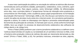 A essa maior participação do público na veiculação de notícias os teóricos dão diversas
nomenclaturas como jornalismo cidadão, participativo, colaborativo, cívico, ordinário, open
source, entre outros. Para alguns autores, como Schwingel (2008), há diferenciações
entre eles, mas o princípio básico é “proporcionar formas de interação entre produtores e
consumidores de informação, onde a audiência possui papel preponderante na formatação
da produção informacional.” (Schwingel, 2008, p.10). Ela cita que o jornalismo cívico surgiu
a partir de ações de ativistas muito antes de a internet existir. Já o jornalismo participativo,
segundo a autora, foi criado no ciberespaço com lógicas e processos sistematizados pelas
ferramentas de publicação de conteúdo. O chamado open source, ainda conforme Schwingel
(2008), teve sua origem no processo de desenvolvimento colaborativo dos softwares de
código aberto e de código livre.
     Primo e Träsel (2006) preferem usar o termo jornalismo colaborativo e o definem como
“práticas desenvolvidas em seções ou na totalidade de um periódico noticioso na Web, onde
a fronteira entre produção e leitura de notícias não pode ser claramente demarcada ou não
existe” (Primo e Träsel, 2006, p.10). Por periódico noticioso, entendam-se sites, páginas,

>comunicação, tecnologia: e cultura de rede_                                                      45
 