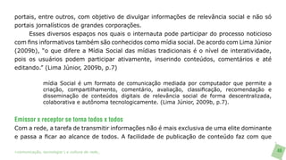 portais, entre outros, com objetivo de divulgar informações de relevância social e não só
portais jornalísticos de grandes corporações.
     Esses diversos espaços nos quais o internauta pode participar do processo noticioso
com fins informativos também são conhecidos como mídia social. De acordo com Lima Júnior
(2009b), “o que difere a Mídia Social das mídias tradicionais é o nível de interatividade,
pois os usuários podem participar ativamente, inserindo conteúdos, comentários e até
editando.” (Lima Júnior, 2009b, p.7)

               mídia Social é um formato de comunicação mediada por computador que permite a
               criação, compartilhamento, comentário, avaliação, classificação, recomendação e
               disseminação de conteúdos digitais de relevância social de forma descentralizada,
               colaborativa e autônoma tecnologicamente. (Lima Júnior, 2009b, p.7).


Emissor x receptor se torna todos x todos
Com a rede, a tarefa de transmitir informações não é mais exclusiva de uma elite dominante
e passa a ficar ao alcance de todos. A facilidade de publicação de conteúdo faz com que

>comunicação, tecnologia: e cultura de rede_                                                      46
 