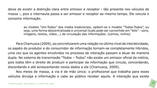 deixe de existir a distinção clara entre emissor e receptor - tão presente nos veículos de
massa -, pois o internauta passa a ser emissor e receptor ao mesmo tempo. Ele veicula e
consome informação.

               ao modelo “Um-Todos” dos media tradicionais, opõem-se o modelo “Todos-Todos”, ou
               seja, uma forma descentralizada e universal (tudo pode ser convertido em “bits” - sons,
               imagens, textos, vídeo...) de circulação das informações. (Lemos, online)


     Para Chamusca (2009), ao concretizarem uma relação no último nível de interatividade,
os papéis do produtor e do consumidor de informação tornam-se completamente híbridos,
uma vez que os agentes envolvidos no processo de interação passam a atuar de maneira
dupla. No sistema de transmissão “Todos – Todos” não existe um emissor oficial da notícia,
pois todos têm o direito de produzir e participar da informação que circula, concordando,
discordando e até acrescentando novos dados a ela (Chamusca, 2009).
     Nos meios de massa, a via é de mão única: o profissional que trabalha para esses
veículos divulga a informação e cabe ao público receber aquilo. A interação que existe

>comunicação, tecnologia: e cultura de rede_                                                            47
 