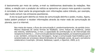 é basicamente por meio de cartas, e-mail ou telefonemas destinados às redações. Nas
rádios, a relação com o produtor de notícia se aproxima um pouco mais quando o ouvinte
é convidado a fazer parte da programação com informações sobre trânsito, por exemplo,
algo muito comum nas emissoras paulistanas.
     A era na qual quem detinha os meios de comunicação detinha o poder, mudou. Agora,
todos podem produzir e receber informações através da maior rede de comunicação do
planeta, que é a internet.

               Nos meios de massa, o fluxo de comunicação é, predominantemente, de sentido único.
               Mesmo dispondo de várias formas de feedback, como índices de audiência, cartas
               dos leitores, telefonemas, e-mail, a capacidade de contribuição ou de intervenção dos
               receptores é restrita. (...) Com a evolução das tecnologias digitais, os receptores passaram
               a ser, também, emissores das mensagens. Surge a comunicação hipermidiática que é
               caracterizada por processos descentralizados de mediação social, da qual o jornalismo
               colaborativo é exemplo. (Amaral, Baldessar, Lapolli, e Spanhol, 2009, p.2)




>comunicação, tecnologia: e cultura de rede_                                                                 48
 