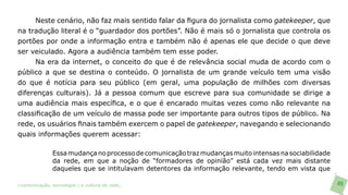 Neste cenário, não faz mais sentido falar da figura do jornalista como gatekeeper, que
na tradução literal é o “guardador dos portões”. Não é mais só o jornalista que controla os
portões por onde a informação entra e também não é apenas ele que decide o que deve
ser veiculado. Agora a audiência também tem esse poder.
      Na era da internet, o conceito do que é de relevância social muda de acordo com o
público a que se destina o conteúdo. O jornalista de um grande veículo tem uma visão
do que é notícia para seu público (em geral, uma população de milhões com diversas
diferenças culturais). Já a pessoa comum que escreve para sua comunidade se dirige a
uma audiência mais específica, e o que é encarado muitas vezes como não relevante na
classificação de um veículo de massa pode ser importante para outros tipos de público. Na
rede, os usuários finais também exercem o papel de gatekeeper, navegando e selecionando
quais informações querem acessar:

               Essa mudança no processo de comunicação traz mudanças muito intensas na sociabilidade
               da rede, em que a noção de “formadores de opinião” está cada vez mais distante
               daqueles que se intitulavam detentores da informação relevante, tendo em vista que

>comunicação, tecnologia: e cultura de rede_                                                          49
 