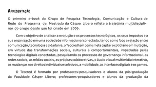 ApresentAção
O primeiro e-book do Grupo de Pesquisa Tecnologia, Comunicação e Cultura de
Rede do Programa de Mestrado da Cásper Libero reflete a trajetória multidiscipli-
nar do grupo desde que foi criado em 2006.

     Com o objetivo de analisar a evolução e os processos tecnológicos, os seus impactos e a
sua organização em uma sociedade informacional conectada, tendo como foco a relação entre
comunicação, tecnologia e cidadania, o Teccred tem como meta captar o cotidiano em mutação,
em virtude das transformações sociais, culturais e comportamentais, impetradas pelas
tecnologias digitais conectadas, pesquisando os processos de governança informacional, as
redes sociais, as mídias sociais, as práticas colaborativas, o áudio visual multimídia interativo,
as mudanças nos direitos individuais e coletivos, a mobilidade, as interfaces digitais e os games.

     O Teccred é formado por professores-pesquisadores e alunos da pós-graduação
da Faculdade Cásper Líbero; professores-pesquisadores e alunos da graduação da
 
