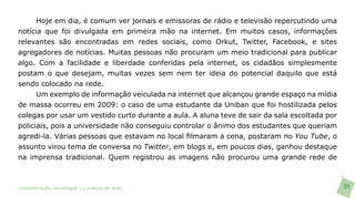 Hoje em dia, é comum ver jornais e emissoras de rádio e televisão repercutindo uma
notícia que foi divulgada em primeira mão na internet. Em muitos casos, informações
relevantes são encontradas em redes sociais, como Orkut, Twitter, Facebook, e sites
agregadores de notícias. Muitas pessoas não procuram um meio tradicional para publicar
algo. Com a facilidade e liberdade conferidas pela internet, os cidadãos simplesmente
postam o que desejam, muitas vezes sem nem ter ideia do potencial daquilo que está
sendo colocado na rede.
      Um exemplo de informação veiculada na internet que alcançou grande espaço na mídia
de massa ocorreu em 2009: o caso de uma estudante da Uniban que foi hostilizada pelos
colegas por usar um vestido curto durante a aula. A aluna teve de sair da sala escoltada por
policiais, pois a universidade não conseguiu controlar o ânimo dos estudantes que queriam
agredi-la. Várias pessoas que estavam no local filmaram a cena, postaram no You Tube, o
assunto virou tema de conversa no Twitter, em blogs e, em poucos dias, ganhou destaque
na imprensa tradicional. Quem registrou as imagens não procurou uma grande rede de



>comunicação, tecnologia: e cultura de rede_                                                  51
 