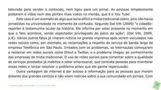 televisão para vender o conteúdo, nem ligou para um jornal. As pessoas simplesmente
postaram o vídeo num dos portais mais vistos no mundo, que é o You Tube.
     Este caso é um exemplo de algo que seria difícil a mídia tradicional cobrir, pois não havia
jornalistas na universidade no momento da confusão. Segundo Dal Vitt (2009) “o cidadão-
repórter é testemunha ocular da história. Ele informa por estar presente no momento em
que o fato acontece, sendo espectador privilegiado do palco da ação”. (Dal Vitt, 2009,
p.8). Vários outros fatos já viraram notícia na grande imprensa após serem veiculados nas
redes sociais como, por exemplo, as reclamações a respeito do serviço de banda larga da
empresa Telefônica em São Paulo. Irritados com os problemas, os internautas começaram
a reclamar em redes sociais como Orkut e Twitter, e o problema chegou ao conhecimento
das empresas de mídia tradicional. O uso de redes sociais para comentar sobre a qualidade
de serviços prestados já mobiliza o setor empresarial, que contrata pessoas para monitorar
essas redes e tentar resolver o problema antes que ele ganhe repercussão.
     Outra vantagem da internet é dar acesso à informação para as pessoas que moram
distante dos grandes centros e não veem notícias sobre a sua comunidade em jornais. Com

>comunicação, tecnologia: e cultura de rede_                                                      52
 