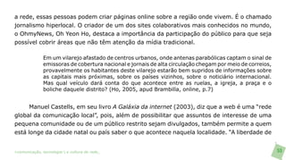 a rede, essas pessoas podem criar páginas online sobre a região onde vivem. É o chamado
jornalismo hiperlocal. O criador de um dos sites colaborativos mais conhecidos no mundo,
o OhmyNews, Oh Yeon Ho, destaca a importância da participação do público para que seja
possível cobrir áreas que não têm atenção da mídia tradicional.

               Em um vilarejo afastado de centros urbanos, onde antenas parabólicas captam o sinal de
               emissoras de cobertura nacional e jornais de alta circulação chegam por meio de correios,
               provavelmente os habitantes deste vilarejo estarão bem supridos de informações sobre
               as capitais mais próximas, sobre os países vizinhos, sobre o noticiário internacional.
               Mas qual veículo dará conta do que acontece entre as ruelas, a igreja, a praça e o
               boliche daquele distrito? (Ho, 2005, apud Brambilla, online, p.7)


      Manuel Castells, em seu livro A Galáxia da internet (2003), diz que a web é uma “rede
global da comunicação local”, pois, além de possibilitar que assuntos de interesse de uma
pequena comunidade ou de um público restrito sejam divulgados, também permite a quem
está longe da cidade natal ou país saber o que acontece naquela localidade. “A liberdade de


>comunicação, tecnologia: e cultura de rede_                                                              53
 