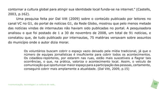 contornar a cultura global para atingir sua identidade local funda-se na internet.” (Castells,
2003, p.162).
     Uma pesquisa feita por Dal Vitt (2009) sobre o conteúdo publicado por leitores no
canal VC no G1, do portal de notícias G1, da Rede Globo, mostrou que pelo menos metade
das notícias vindas de internautas não haviam sido publicadas no portal. A pesquisadora
analisou o que foi postado de 1 a 30 de novembro de 2008, um total de 91 notícias, e
constatou que, de tudo publicado por internautas, 75 matérias versavam sobre assuntos
do município onde o autor dizia morar.

               Os voluntários buscam cobrir o espaço vazio deixado pela mídia tradicional, já que o
               número de equipes jornalísticas é insuficiente para cobrir todos os acontecimentos.
               Os cidadãos-repórteres, por estarem nas ruas, estão mais suscetíveis a flagrar tais
               ocorrências, o que, na prática, valoriza o acontecimento local. Assim, o veículo de
               comunicação que oportunizar maior espaço para a participação das pessoas, certamente,
               conseguirá cobrir mais amplamente a atualidade. (Dal Vitt, 2009, p.15)




>comunicação, tecnologia: e cultura de rede_                                                          54
 