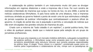 A colaboração do público também é um instrumento muito útil para se divulgar
informações em regimes ditatoriais e onde a imprensa não é livre. Foi num cenário de
restrição à liberdade de imprensa que surgiu na Coreia do Sul, no ano 2000, o portal de
notícias colaborativas OhmyNews. O país havia saído de uma ditadura, mas a imprensa
continuou atrelada ao governo federal a ponto de existir uma lei que estimulava a delação
de jornais suspeitos de publicar informações que contradissessem a postura oficial do
governo. A criação do portal deu voz à população e permitiu a veiculação de notícias que
não eram divulgadas nos grandes veículos de imprensa do país.
      Criado com a máxima de “todo cidadão é um repórter”, o portal publica texto, foto
e vídeo de qualquer pessoa, desde que o material passe pela seleção de um grupo de
jornalistas profissionais.

               Mais do que uma resposta a um mercado midiático deficitário, subjugado à prepotência
               de poderes políticos, o OhmyNews surge como proposta para um novo modelo de
               jornalismo possibilitado pela estrutura reticular que conecta pessoas especializadas
               ao público leigo. O slogan “Every citizen is a reporter”, proclamado quase como um
               mantra pelos organizadores e colaboradores do site, rompe com os paradigmas de
>comunicação, tecnologia: e cultura de rede_                                                         55
 