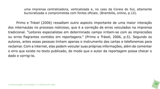 uma imprensa centralizadora, verticalizada e, no caso da Coreia do Sul, altamente
               burocratizada e comprometida com fontes oficiais. (Brambilla, online, p.12).


      Primo e Träsel (2006) ressaltam outro aspecto importante de uma maior interação
dos internautas no processo noticioso, que é a correção de erros veiculados na imprensa
tradicional. “Leitores especialistas em determinado campo irritam-se com as imprecisões
ou erros flagrantes contidos em reportagens.” (Primo e Träsel, 2006, p.5). Segundo os
autores, antes essas pessoas tinham apenas o instrumento das cartas e telefonemas para
reclamar. Com a internet, elas podem veicular suas próprias informações, além de comentar
o erro que existe no texto publicado, de modo que o autor da reportagem possa checar o
dado e corrigi-lo.




>comunicação, tecnologia: e cultura de rede_                                                      56
 