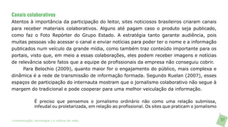 Canais colaborativos
Atentos à importância da participação do leitor, sites noticiosos brasileiros criaram canais
para receber materiais colaborativos. Alguns até pagam caso o produto seja publicado,
como faz o Foto Repórter do Grupo Estado. A estratégia tanto garante audiência, pois
muitas pessoas vão acessar o canal e enviar notícias para poder ter o nome e a informação
publicados num veículo da grande mídia, como também traz conteúdo importante para os
portais, visto que, em meio a essas colaborações, eles podem receber imagens e notícias
de relevância sobre fatos que a equipe de profissionais da empresa não conseguiu cobrir.
     Para Belochio (2009), quanto maior for o engajamento do público, mais complexa e
dinâmica é a rede de transmissão de informação formada. Segundo Ruelan (2007), esses
espaços de participação do internauta mostram que o jornalismo colaborativo não segue à
margem do tradicional e pode cooperar para uma melhor veiculação da informação.

               É preciso que pensemos o jornalismo ordinário não como uma relação submissa,
               infeudal ou proletarizada, em relação ao profissional. Os sites que praticam o jornalismo


>comunicação, tecnologia: e cultura de rede_                                                              57
 