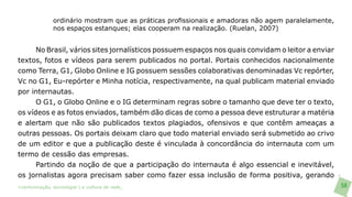 ordinário mostram que as práticas profissionais e amadoras não agem paralelamente,
               nos espaços estanques; elas cooperam na realização. (Ruelan, 2007)


      No Brasil, vários sites jornalísticos possuem espaços nos quais convidam o leitor a enviar
textos, fotos e vídeos para serem publicados no portal. Portais conhecidos nacionalmente
como Terra, G1, Globo Online e IG possuem sessões colaborativas denominadas Vc repórter,
Vc no G1, Eu-repórter e Minha notícia, respectivamente, na qual publicam material enviado
por internautas.
      O G1, o Globo Online e o IG determinam regras sobre o tamanho que deve ter o texto,
os vídeos e as fotos enviados, também dão dicas de como a pessoa deve estruturar a matéria
e alertam que não são publicados textos plagiados, ofensivos e que contêm ameaças a
outras pessoas. Os portais deixam claro que todo material enviado será submetido ao crivo
de um editor e que a publicação deste é vinculada à concordância do internauta com um
termo de cessão das empresas.
      Partindo da noção de que a participação do internauta é algo essencial e inevitável,
os jornalistas agora precisam saber como fazer essa inclusão de forma positiva, gerando
>comunicação, tecnologia: e cultura de rede_                                                       58
 