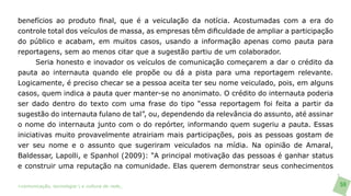 benefícios ao produto final, que é a veiculação da notícia. Acostumadas com a era do
controle total dos veículos de massa, as empresas têm dificuldade de ampliar a participação
do público e acabam, em muitos casos, usando a informação apenas como pauta para
reportagens, sem ao menos citar que a sugestão partiu de um colaborador.
      Seria honesto e inovador os veículos de comunicação começarem a dar o crédito da
pauta ao internauta quando ele propõe ou dá a pista para uma reportagem relevante.
Logicamente, é preciso checar se a pessoa aceita ter seu nome veiculado, pois, em alguns
casos, quem indica a pauta quer manter-se no anonimato. O crédito do internauta poderia
ser dado dentro do texto com uma frase do tipo “essa reportagem foi feita a partir da
sugestão do internauta fulano de tal”, ou, dependendo da relevância do assunto, até assinar
o nome do internauta junto com o do repórter, informando quem sugeriu a pauta. Essas
iniciativas muito provavelmente atrairiam mais participações, pois as pessoas gostam de
ver seu nome e o assunto que sugeriram veiculados na mídia. Na opinião de Amaral,
Baldessar, Lapolli, e Spanhol (2009): “A principal motivação das pessoas é ganhar status
e construir uma reputação na comunidade. Elas querem demonstrar seus conhecimentos

>comunicação, tecnologia: e cultura de rede_                                                 59
 