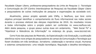 Faculdade Cásper Líbero; professores-pesquisadores da Linha de Pesquisa 1: Tecnologia
e Comunicação do CIP (Centro Interdisciplinar de Pesquisa) da Faculdade Cásper Líbero
e pesquisadores de outras instituições de pesquisa e organizações da sociedade civil.

    Atualmente, possui projeto apoiado pelo CNPq, o Neofluxo, que teve como
objetivo principal identificar o comportamento do fluxo informacional nas redes sociais
durante o processo eleitoral das eleiçoes majoritárias de 2010. Os resultados iniciais
e todas informações sobre o projeto podem ser conferidas no www.neofluxo.net.
Além desta pesquisa, o grupo possui outras duas em andamento,       “Web Social TV” e
“Hiperlocal e Relevância da Informação” no endereço do grupo, www.teccred.net.

    Como fruto das pequisas de Mestrado, da Especialização e da Graduação, a publicação
eletrônica reúne nove artigos de pesquisadores do campo da Comunicação e Tecnologia que
foram divididos em três temáticas: Jornalismo: colaboração e narrativa visual; Humanos
e sistemas computacionais: uma relação tecnológica; Regulação e desafios tecnológicos.
 