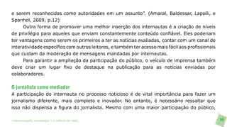 e serem reconhecidas como autoridades em um assunto”. (Amaral, Baldessar, Lapolli, e
Spanhol, 2009, p.12)
     Outra forma de promover uma melhor inserção dos internautas é a criação de níveis
de privilégio para aqueles que enviam constantemente conteúdo confiável. Eles poderiam
ter vantagens como serem os primeiros a ter as notícias avaliadas, contar com um canal de
interatividade específico com outros leitores, e também ter acesso mais fácil aos profissionais
que cuidam da moderação de mensagens mandadas por internautas.
     Para garantir a ampliação da participação do público, o veículo de imprensa também
deve criar um lugar fixo de destaque na publicação para as notícias enviadas por
colaboradores.

O jornalista como mediador
A participação do internauta no processo noticioso é de vital importância para fazer um
jornalismo diferente, mais completo e inovador. No entanto, é necessário ressaltar que
isso não dispensa a figura do jornalista. Mesmo com uma maior participação do público,

>comunicação, tecnologia: e cultura de rede_                                                     60
 