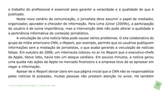 o trabalho do profissional é essencial para garantir a veracidade e a qualidade do que é
publicado.
     Neste novo cenário da comunicação, o jornalista deve assumir o papel de mediador,
organizador, apurador e checador de informação. Para Lima Júnior (2009b), a participação
do usuário é de suma importância, mas a intervenção dele não pode alterar a qualidade e
a pertinência informativa do conteúdo jornalístico.
     A veiculação de uma notícia falsa pode causar sérios problemas. O site colaborativo do
grupo de mídia americano CNN, o iReport, por exemplo, permite que os usuários publiquem
informações sem a mediação de jornalistas, o que acaba gerando a veiculação de notícias
falsas. Em outubro de 2008, um internauta colocou no ar no iReport que o executivo-chefe
da Apple, Steve Jobs, havia tido um ataque cardíaco. Em poucos minutos, a notícia gerou
uma queda nas ações da Apple no mercado financeiro e a empresa teve de se apressar em
negar a informação.
     Apesar de o iReport deixar claro em sua página inicial que a CNN não se responsabiliza
pelas notícias lá postadas, muitas pessoas não prestam atenção no aviso. Há também

>comunicação, tecnologia: e cultura de rede_                                                 61
 