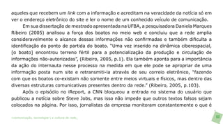aqueles que recebem um link com a informação e acreditam na veracidade da notícia só em
ver o endereço eletrônico do site e ler o nome de um conhecido veículo de comunicação.
     Em sua dissertação de mestrado apresentada na UFBA, a pesquisadora Daniela Marques
Ribeiro (2005) analisou a força dos boatos no meio web e concluiu que a rede amplia
consideravelmente o alcance dessas informações não confirmadas e também dificulta a
identificação do ponto de partida do boato. “Uma vez inserido na dinâmica ciberespacial,
[o boato] encontrou terreno fértil para a potencialização da produção e circulação de
informações não-autorizadas”, (Ribeiro, 2005, p.1). Ela também aponta para a importância
da ação do internauta nesse processo na medida em que ele pode se apropriar de uma
informação posta num site e retransmiti-la através de seu correio eletrônico, “fazendo
com que os boatos co-existam não somente entre meios virtuais e físicos, mas dentro das
diversas estruturas comunicativas presentes dentro da rede.” (Ribeiro, 2005, p.103).
     Após o episódio no iReport, a CNN bloqueou a entrada no sistema do usuário que
publicou a notícia sobre Steve Jobs, mas isso não impede que outros textos falsos sejam
colocados na página. Por isso, jornalistas da empresa monitoram constantemente o que é

>comunicação, tecnologia: e cultura de rede_                                              62
 