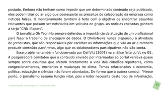 postado. Embora não tenham como impedir que um determinado conteúdo seja publicado,
eles podem tirar do ar algo que desrespeite os preceitos de colaboração da empresa como
notícias falsas. O monitoramento também é feito com o objetivo de encontrar assuntos
relevantes que possam ser noticiados em veículos do grupo. As notícias checadas ganham
a tarja “CNN iReport”.
      O jornalista Oh Yeon Ho sempre defendeu a importância da atuação de um profissional
para fazer o trabalho de checagem de dados. O OhmyNews nunca dispensou a atividade
de jornalistas, que são responsáveis por escolher as informações que vão ao ar e também
produzir conteúdo hard news, algo que os colaboradores participativos não dão conta.
      Esse problema também foi observado por Dal Vitt (2009) na análise feita do Vc no G1.
A pesquisadora constatou que o conteúdo enviado por internautas ao portal versava quase
sempre sobre assuntos que afetam diretamente a vida dos cidadãos-repórteres, como
congestionamentos, enchentes e mudanças no clima. Temas relacionados a economia,
política, educação e ciências não foram abordados. De forma que a autora conclui: “Nesse
ponto, o jornalismo assume função vital, pois o leitor necessita deste tipo de informação,

>comunicação, tecnologia: e cultura de rede_                                                63
 