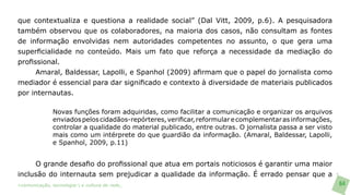 que contextualiza e questiona a realidade social” (Dal Vitt, 2009, p.6). A pesquisadora
também observou que os colaboradores, na maioria dos casos, não consultam as fontes
de informação envolvidas nem autoridades competentes no assunto, o que gera uma
superficialidade no conteúdo. Mais um fato que reforça a necessidade da mediação do
profissional.
      Amaral, Baldessar, Lapolli, e Spanhol (2009) afirmam que o papel do jornalista como
mediador é essencial para dar significado e contexto à diversidade de materiais publicados
por internautas.

               Novas funções foram adquiridas, como facilitar a comunicação e organizar os arquivos
               enviados pelos cidadãos-repórteres, verificar, reformular e complementar as informações,
               controlar a qualidade do material publicado, entre outras. O jornalista passa a ser visto
               mais como um intérprete do que guardião da informação. (Amaral, Baldessar, Lapolli,
               e Spanhol, 2009, p.11)


     O grande desafio do profissional que atua em portais noticiosos é garantir uma maior
inclusão do internauta sem prejudicar a qualidade da informação. É errado pensar que a
>comunicação, tecnologia: e cultura de rede_                                                              64
 