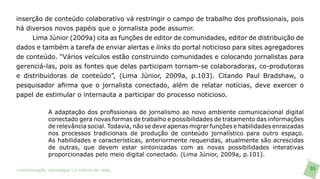 inserção de conteúdo colaborativo vá restringir o campo de trabalho dos profissionais, pois
há diversos novos papéis que o jornalista pode assumir.
     Lima Júnior (2009a) cita as funções de editor de comunidades, editor de distribuição de
dados e também a tarefa de enviar alertas e links do portal noticioso para sites agregadores
de conteúdo. “Vários veículos estão construindo comunidades e colocando jornalistas para
gerenciá-las, pois as fontes que delas participam tornam-se colaboradoras, co-produtoras
e distribuidoras de conteúdo”, (Lima Júnior, 2009a, p.103). Citando Paul Bradshaw, o
pesquisador afirma que o jornalista conectado, além de relatar notícias, deve exercer o
papel de estimular o internauta a participar do processo noticioso.

               A adaptação dos profissionais de jornalismo ao novo ambiente comunicacional digital
               conectado gera novas formas de trabalho e possibilidades de tratamento das informações
               de relevância social. Todavia, não se deve apenas migrar funções e habilidades enraizadas
               nos processos tradicionais de produção de conteúdo jornalístico para outro espaço.
               As habilidades e características, anteriormente requeridas, atualmente são acrescidas
               de outras, que devem estar sintonizadas com as novas possibilidades interativas
               proporcionadas pelo meio digital conectado. (Lima Júnior, 2009a, p.101).

>comunicação, tecnologia: e cultura de rede_                                                              65
 