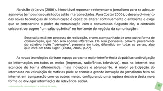 Na visão de Jarvis (2006), é inevitável repensar e reinventar o jornalismo para se adequar
aos novos tempos nos quais todos estão interconectados. Para Costa (2006), o desenvolvimento
das novas tecnologias de comunicação é capaz de alterar continuamente o ambiente e exige
que se compartilhe o poder da comunicação com o consumidor. Segundo ele, o conteúdo
colaborativo sugere “um salto quântico” no horizonte do negócio da comunicação:

               Esse salto está em processo de realização, e vem acompanhado de uma outra forma de
               comunicação, que não será apenas interativa. Ela será pervasiva, palavra proveniente
               do adjetivo inglês “pervasive”, presente em tudo, difundido em todas as partes, algo
               que está em todo lugar. (Costa, 2006, p.27).


       As novas tecnologias abriram espaço para uma maior interferência do público na divulgação
de informações em todos os meios (impresso, radiofônico, televisivo), mas na internet isso
acontece de forma diferenciada, mais inovadora e abrangente. A maior participação do
internauta na veiculação de notícias pode se tornar a grande inovação do jornalismo feito na
internet em comparação com os outros meios, configurando uma ruptura decisiva desta nova
forma de divulgar informação de relevância social.
>comunicação, tecnologia: e cultura de rede_                                                         66
 