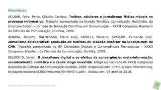 Referências:
AGUIAR, Felix; Paiva, Cláudio Cardoso. Twitter, celulares e jornalismo: Mídias móveis no
processo informativo. Trabalho apresentado na Divisão Temática Comunicação Multimídia, da
Intercom Júnior – Jornada de Iniciação Científica em Comunicação - XXXII Congresso Brasileiro
de Ciências da Comunicação, Curitiba, 2009.

AMARAL, Roberto; BALDESSAR, Maria José; LAPOLLI, Mariana; SPANHOL, Fernando José.
Jornalismo colaborativo: produção de notícias do cidadão repórter no iReport.com da
CNN. Trabalho apresentado no GP Conteúdos Digitais e Convergências Tecnológicas - XXXII
Congresso Brasileiro de Ciências da Comunicação, Curitiba, 2009.

BELOCHIO, Vivian. O jornalismo digital e os efeitos da convergência: meta-informação,
encadeamento midiático e a cauda longa invertida. Artigo apresentado no XXXII Congresso
Brasileiro de Ciências da Comunicação Curitiba, 2009. Disponível em: < http://www.intercom.org.
br/papers/nacionais/2009/resumos/R4-0943-1.pdf>. Acesso em: 04 abril de 2010.



>comunicação, tecnologia: e cultura de rede_                                                     67
 