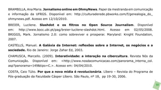 BRAMBILLA, Ana Maria. Jornalismo online em OhmyNews. Paper da mestranda em comunicação
e informação da UFRGS. Disponível em: http://culturaderede.pbworks.com/f/genealogia_do_
ohmynews.pdf. Acesso em 12/10/2010.

BREIER,    Lucilene.   Slashdot   e   os   filtros   no   Open   Source   Journalism.   Disponível
em:     http://www.bocc.ubi.pt/pag/breier-lucilene-slashdot.html.    Acesso    em   02/05/2008.
BRIGGS, Mark. Jornalismo 2.0: como sobreviver e prosperar. Maryland: Knight Foundation,
2007.

CASTELLS, Manuel. A Galáxia da Internet: reflexões sobre a Internet, os negócios e a
sociedade. Rio de Janeiro: Jorge Zahar Ed, 2003.

CHAMUSCA, Marcello. (2009). Interatividade: a interação na cibercultura. Revista Nós da
Comunicação.     Disponível   em:     <http://www.nosdacomunicacao.com/panorama_interna_col.
asp?panorama=149&tipo=C.>. Acesso em: 04/04/2010.

COSTA, Caio Túlio. Por que a nova mídia é revolucionária. Líbero – Revista do Programa de
Pós-graduação da Faculdade Cásper Líbero. São Paulo, nº 18, pp 19-30, 2006.

                                                                                                     68
 