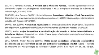 DAL VITT, Fernanda Carraro. A Notícia sob a Ótica do Público. Trabalho apresentado no GP
Conteúdos Digitais e Convergências Tecnológicas - XXXII Congresso Brasileiro de Ciências da
Comunicação, Curitiba, 2009.

FOSCHINI, Ana Carmen; TADDEI, Roberto Romano. Jornalismo cidadão – Você faz a notícia.
Disponível em: www.overmundo.com.br/banco/produtos/1158005245 conquiste a rede jornalismo
cidadão.pdf. Acesso: 03/11/2009.

JARVIS, Jeff. (2009). Networked Journalism In: Weblog Buzzmachine of Jeff Jarvis. Disponível
em http://www.buzzmachine.com/2006/07/05/networked-journalism. Acesso: 5/12/2009.

LEMOS, André. Anjos interativos e retribalização do mundo – Sobre interatividade e
interfaces digitais. Disponível em: <http://www.facom.ufba.br/ciberpesquisa/lemos/interativo.
pdf>. Acesso em: 30/04/ 2010.

LIMA JÚNIOR, Walter Teixeira (2009a). Mídia social conectada: produção colaborativa
de informação de relevância social em ambiente tecnológico digital. Líbero – Revista
do Programa de Pós-graduação da Faculdade Cásper Líbero. São Paulo, nº 24, pp. 95-106.

                                                                                                69
 
