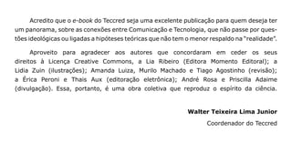 Acredito que o e-book do Teccred seja uma excelente publicação para quem deseja ter
um panorama, sobre as conexões entre Comunicação e Tecnologia, que não passe por ques-
tões ideológicas ou ligadas a hipóteses teóricas que não tem o menor respaldo na “realidade”.

     Aproveito para agradecer aos autores que concordaram em ceder os seus
direitos à Licença Creative Commons, a Lia Ribeiro (Editora Momento Editoral); a
Lidia Zuin (ilustrações); Amanda Luiza, Murilo Machado e Tiago Agostinho (revisão);
a Érica Peroni e Thais Aux (editoração eletrônica); André Rosa e Priscilla Adaime
(divulgação). Essa, portanto, é uma obra coletiva que reproduz o espírito da ciência.



                                                             Walter Teixeira Lima Junior

                                                                    Coordenador do Teccred
 