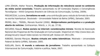 LIMA JÚNIOR, Walter Teixeira. Produção de informação de relevância social no ambiente
da mídia social conectada. Trabalho apresentado no GP Conteúdos Digitais e Convergências
Tecnológicas - XXXII Congresso Brasileiro de Ciências da Comunicação, Curitiba, 2009b.

MIELNICZUK, Luciana. Jornalismo na web: uma contribuição para o estudo do formato da notícia
na escrita hipertextual. Doutorado – Universidade Federal da Bahia (UFBA), Salvador, 2003.

PRIMO, Alex ; TRÄSEL, Marcelo Ruschel (2006). Webjornalismo participativo e a produção
aberta de notícias. Contracampo. Niterói, v. 14, pp. 37-56.

RECUERO, Raquel. Redes sociais na internet: considerações iniciais. Revista da Associação
Nacional dos Programas de Pós-Graduação em Comunicação. Disponível em http://www.bocc.ubi.
pt/pag/recuero-raquel-redes-sociais-na-internet.pdf. Acesso em 29/11/09.

RIBEIRO, Daniela Marques. Boatos virtuais em redes telemáticas. Mestrado – Universidade
Federal da Bahia (UFBA), Salvador, 2005.

RUELLAN, Denis. O mundo a natureza do jornalismo. Trabalho apresentado no Colóquio
Internacional de Comunicação, história e política, Natal, 2007.

                                                                                               70
 