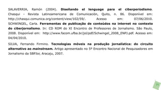 SALAVERRIA,     Ramón     (2004).   Diseñando     el   lenguage     para     el    ciberperiodismo.
Chasqui   -   Revista   Latinoamericana   de   Comunicación,   Quito,   n.    86.   Disponível   em:
http://chasqui.comunica.org/content/view/102/59/.          Acesso            em:        07/06/2010.
SCHWINGEL, Carla. Ferramentas de publicação de conteúdos na internet no contexto
do ciberjornalismo. In: CD ROM do XI Encontro de Professores de Jornalismo. São Paulo,
2008. Disponível em: http://www.facom.ufba.br/jol/pdf/Schwingel_2008_ENPJ.pdf. Acesso em:
04/04/2010.

SILVA, Fernando Firmino. Tecnologias móveis na produção jornalística: do circuito
alternativo ao mainstream. Artigo apresentado no 5º Encontro Nacional de Pesquisadores em
Jornalismo da SBPJor, Aracaju, 2007.




                                                                                                       71
 