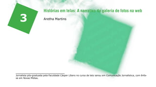 Histórias em telas: A narrativa da galeria de fotos na web

   3                    Aretha Martins




Jornalista pós-graduada pela Faculdade Cásper Líbero no curso de lato sensu em Comunicação Jornalística, com ênfa-
se em Novas Mídias.
 