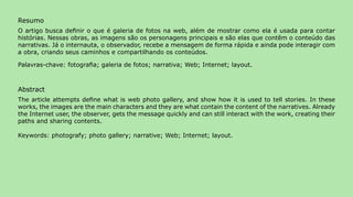 Resumo
O artigo busca definir o que é galeria de fotos na web, além de mostrar como ela é usada para contar
histórias. Nessas obras, as imagens são os personagens principais e são elas que contêm o conteúdo das
narrativas. Já o internauta, o observador, recebe a mensagem de forma rápida e ainda pode interagir com
a obra, criando seus caminhos e compartilhando os conteúdos.

Palavras-chave: fotografia; galeria de fotos; narrativa; Web; Internet; layout.



Abstract
The article attempts define what is web photo gallery, and show how it is used to tell stories. In these
works, the images are the main characters and they are what contain the content of the narratives. Already
the Internet user, the observer, gets the message quickly and can still interact with the work, creating their
paths and sharing contents.

Keywords: photografy; photo gallery; narrative; Web; Internet; layout.




                                                                                                                 73
 