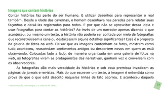 Imagens que contam histórias
Contar histórias faz parte do ser humano. E utilizar desenhos para representar o real
também. Desde a idade das cavernas, o homem desenhava nas paredes para relatar suas
façanhas e deixá-las registradas para todos. E por que não se aproveitar dessa ideia e
usar fotografias para contar as histórias? Ao invés de um narrador apenas dizendo o que
aconteceu, ou mesmo um texto, a história não poderia ser contada por meio de fotografias
que reconstruíssem a cena ou destacassem alguns detalhes significantes? Essa é a proposta
da galeria de fotos na web. Deixar que as imagens contenham os fatos, mostrem como
tudo aconteceu, reascendam sentimentos antigos ou despertem novos em quem as está
observando. Colocadas lado a lado, de maneira organizada em uma galeria de fotos na
web, as fotografias viram as protagonistas das narrativas, ganham voz e conversam com
os observadores.
     As fotografias dão mais veracidade às histórias e sob essa premissa invadiram as
páginas de jornais e revistas. Mais do que escrever um texto, a imagem é entendida como
prova de que o que está descrito naquelas linhas de fato ocorreu. E aconteceu daquela

>comunicação, tecnologia: e cultura de rede_                                               74
 