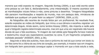 maneira que está exposta na imagem. Segundo Sontag (2004), o que está escrito sobre
uma pessoa ou um fato é, declaradamente, uma interpretação. O mesmo acontece com
as manifestações visuais feitas à mão, como pinturas e desenhos. “Imagens fotografadas
não parecem manifestações a respeito do mundo, mas sim pedaços dele, miniaturas de
realidade que qualquer um pode fazer ou adquirir” (SONTAG, 2004, p.15).
      As fotografias são recortes do mundo feitos por um profissional. No resultado final,
estarão expostas as visões do fotógrafo, que mirou a sua câmera e escolheu registrar um
determinado ângulo. Ainda assim, como lembra Kossoy (2003), não importa a razão pela
qual o fotógrafo registra determinado assunto, mas sim que uma vez registrado não haverá
dúvida de que o fato aconteceu. “A imagem do real obtida pela fotografia fornece material
e testemunho visual aos espectadores ausentes na cena. É um fragmento congelado da
realidade passada” (KOSSOY, 2003, p.36).
      Seguindo a ideia dos autores, mais claro e próximo do real do que contar em texto ou
em fala como foi a vitória de seu time do coração, por exemplo, é mostrar isso em imagens.
Um fotógrafo bem posicionado consegue captar o momento em que a bola estufa a rede,

>comunicação, tecnologia: e cultura de rede_                                                75
 
