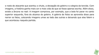 o rosto do atacante que acertou o chute, a decepção do goleiro e a alegria da torcida. Com
imagens, a história ganha mais cor e mais vida do que se fosse apenas escrita. Além disso,
existe a âncora no real: A imagem comprova, por exemplo, que a bola foi parar no canto
superior esquerdo, fora do alcance do goleiro. A galeria de fotos se aproveita disso para
narrar os fatos, colocando imagens umas ao lado das outras e deixando que elas falem o
que aconteceu naquela partida.




>comunicação, tecnologia: e cultura de rede_                                                76
 