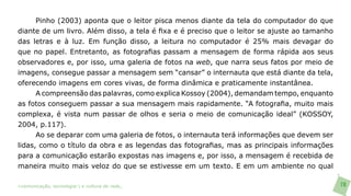 Pinho (2003) aponta que o leitor pisca menos diante da tela do computador do que
diante de um livro. Além disso, a tela é fixa e é preciso que o leitor se ajuste ao tamanho
das letras e à luz. Em função disso, a leitura no computador é 25% mais devagar do
que no papel. Entretanto, as fotografias passam a mensagem de forma rápida aos seus
observadores e, por isso, uma galeria de fotos na web, que narra seus fatos por meio de
imagens, consegue passar a mensagem sem “cansar” o internauta que está diante da tela,
oferecendo imagens em cores vivas, de forma dinâmica e praticamente instantânea.
      A compreensão das palavras, como explica Kossoy (2004), demandam tempo, enquanto
as fotos conseguem passar a sua mensagem mais rapidamente. “A fotografia, muito mais
complexa, é vista num passar de olhos e seria o meio de comunicação ideal” (KOSSOY,
2004, p.117).
      Ao se deparar com uma galeria de fotos, o internauta terá informações que devem ser
lidas, como o título da obra e as legendas das fotografias, mas as principais informações
para a comunicação estarão expostas nas imagens e, por isso, a mensagem é recebida de
maneira muito mais veloz do que se estivesse em um texto. E em um ambiente no qual

>comunicação, tecnologia: e cultura de rede_                                                 78
 