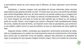 a permanência diante de uma mesma tela é efêmera, as fotos aparecem como formato
ideal.
      Entretanto, a mesma imagem será percebida de formas diferentes pelos diversos
observadores das galerias de fotos na web. “O motivo que nos leva a nos sentirmos atraídos
pela notícia fotografada refere-se, de certa maneira, ao sentido coletivo que a imagem tem
ou provoca em boa parte ou em todos os leitores simultaneamente” (MUNTEAL, 2005, p.
11). Uma imagem de uma bola no fundo da rede significa gol no Brasil ou em qualquer
parte do mundo. Porém, uma imagem que mostre a Marginal Tietê completamente lotada
de carros, repleta de luzes de faróis, vai impactar muito mais os paulistanos, que conhecem
a sua cidade e sabem como é o caos do trânsito, do que um observador de outra região do
País.
      Segundo Kossoy (2004), conteúdos que despertam sentimentos profundos de afeto,
ódio ou nostalgia para uns, podem ser exclusivamente meios de conhecimento e informação
para outros que os observam livres de paixões, estejam eles próximos ou afastados do
lugar ou da época em que aquelas imagens tiveram origem. Para um morador de uma praia

>comunicação, tecnologia: e cultura de rede_                                                 79
 