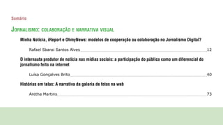 Sumário

JornAlismo: colAborAção e nArrAtivA visuAl
    Minha Notícia, iReport e OhmyNews: modelos de cooperação ou colaboração no Jornalismo Digital?

          Rafael Sbarai Santos Alves                                                                        12

    O internauta produtor de notícia nas mídias sociais: a participação do público como um diferencial do
    jornalismo feito na internet

          Luísa Gonçalves Brito                                                                             40

    Histórias em telas: A narrativa da galeria de fotos na web

          Aretha Martins                                                                                    73
 