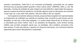 cancela a precedente. Cada foto é um momento privilegiado, convertido em um objeto
diminuto que as pessoas podem guardar e olhar outras vezes” (SONTAG, 2004, p. 22). Na
televisão, o tempo de exibição de cada imagem já é pré-definido e observador fica passivo,
apenas a espera da próxima sequência. Se perdeu alguma coisa ou não gostou do conteúdo
e quer logo ver o que está mais adiante, não tem saída a não ser esperar.
      Com a galeria na web ele volta ao comando, já que as fotos congelam em representações
os fragmentos da realidade que estarão ali expostos hoje, amanhã ou pelo tempo que for
desejado, ou até que a obra seja apagada, e o usuário pode observá-las no tempo e com
a velocidade que achar melhor. Isso é um paradoxo da fotografia, como lembra Sontag
(2004), pois as fotos congelam aquilo que, na realidade, não é estático, tornando-o fixo
para sempre. E tudo isso está ali, a apenas um clique do internauta, com inúmeras histórias
esperando para serem descobertas e exploradas.




>comunicação, tecnologia: e cultura de rede_                                                 81
 
