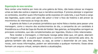 Organização da nova narrativa
Para contar uma história por meio de uma galeria de fotos, não basta colocar as imagens
umas ao lado das outras e esperar que a narrativa aconteça. É preciso planejar e organizar
os conteúdos, escolher quais informações serão expostas em cada tela, o que ficará a cargo
das legendas, quais cores usar para não poluir e tirar o foco da história e até prever os
movimentos do internauta ao longo da obra.
     A galeria de fotos é um produto jornalístico que reúne fotos e textos para passar uma
mensagem, como o resumo dos acontecimentos do dia, a campanha de um candidato à
Presidência ou a final da Copa do Mundo de futebol. Nas galerias, as fotografias carregam os
principais conteúdos, que são complementados por legendas, títulos e links relacionados.
     Para receber a mensagem, o internauta navega pelas telas que, em geral, abarcam
uma imagem cada. É o usuário quem desenha o caminho a ser percorrido pela obra. As
galerias também são obras abertas, ou seja, ao contar o desenrolar de um caso, fotos
novas, com novas informações, podem ser adicionadas a qualquer momento. Essas obras
formam um arquivo virtual, sempre aberto a atualizações.

>comunicação, tecnologia: e cultura de rede_                                                  82
 