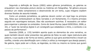 Seguindo a definição de Souza (2002) sobre gêneros jornalísticos, as galerias se
enquadram nas chamadas picture stories ou histórias em fotografias. Tal gênero procura
constituir um relato compreensivo e desenvolvido de um tema, cujas imagens expõem
diversas facetas de assunto tratado.
      Como um produto jornalístico, as galerias devem conter um lead logo na primeira
tela, fotos que contextualizem os fatos narrados e um fechamento. É o mesmo princípio
seguido em reportagens textuais. Elas não acontecem sozinhas. É necessário um editor
para organizar e planejar os conteúdos. Como diz Janet Murray (apud GOSCIOLA, 2008, p.
32), o “autor da narrativa digital é um coreógrafo que estabelece o ritmo, o contexto e os
passos da performance”.
      Gosciola (2008, p. 133) também aponta quais os elementos de uma narrativa, os
quais também devem estar presentes nas galerias de fotos na web: logos (estrutura pela
palavra, o que ajuda a dar forma ao texto); pathos (o que gera acontecimento e levam ao
conflito, criando uma identificação com o leitor) e ethos (a mensagem que deseja passar).
Na galeria, logos pode ser o título, as legendas, os links ou mesmo os ícones que guiam

>comunicação, tecnologia: e cultura de rede_                                                83
 