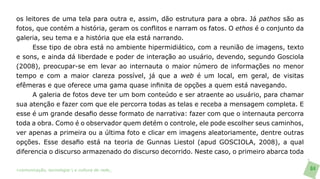 os leitores de uma tela para outra e, assim, dão estrutura para a obra. Já pathos são as
fotos, que contém a história, geram os conflitos e narram os fatos. O ethos é o conjunto da
galeria, seu tema e a história que ela está narrando.
      Esse tipo de obra está no ambiente hipermidiático, com a reunião de imagens, texto
e sons, e ainda dá liberdade e poder de interação ao usuário, devendo, segundo Gosciola
(2008), preocupar-se em levar ao internauta o maior número de informações no menor
tempo e com a maior clareza possível, já que a web é um local, em geral, de visitas
efêmeras e que oferece uma gama quase infinita de opções a quem está navegando.
      A galeria de fotos deve ter um bom conteúdo e ser atraente ao usuário, para chamar
sua atenção e fazer com que ele percorra todas as telas e receba a mensagem completa. E
esse é um grande desafio desse formato de narrativa: fazer com que o internauta percorra
toda a obra. Como é o observador quem detém o controle, ele pode escolher seus caminhos,
ver apenas a primeira ou a última foto e clicar em imagens aleatoriamente, dentre outras
opções. Esse desafio está na teoria de Gunnas Liestol (apud GOSCIOLA, 2008), a qual
diferencia o discurso armazenado do discurso decorrido. Neste caso, o primeiro abarca toda

>comunicação, tecnologia: e cultura de rede_                                                 84
 