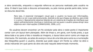 a obra construída, enquanto o segundo refere-se ao percurso realizado pelo usuário na
obra. O ideal é que todo o discurso armazenado, ou pelo menos grande parte dele, torne-
se discurso decorrido.

               Para isso, é essencial mensagem visual guie o usuário na busca por informações,
               levando-o a ver o que está procurando, dizendo a ele que chegou ao destino, para onde
               ir e como ir. Basicamente estamos falando de um sistema de criações de interfaces que
               sejam suficientemente intuitivas e instintivas com as quais o usuário possa atingir seus
               objetivos sem interrupções (CANAVILHAS, 2006, p.2).


     Os usuários devem encontrar um fio condutor pela obra e neste ponto é importante
contar com um layout bem planejado. Além de limpo e, em geral, com fundo preto, o que
deixa toda a luz para a foto e ressalta as imagens, o layout deve servir como um mapa ao
internauta. Por exemplo, as setas de avanço e recuo de uma tela para outra ou a numeração
das fotografias guiam o usuário, dizendo que pode seguir em frente ou voltar na obra e
ainda indicando em qual parte da obra ele está naquele determinado momento.

>comunicação, tecnologia: e cultura de rede_                                                             85
 